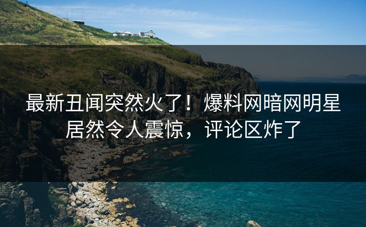 最新丑闻突然火了！爆料网暗网明星居然令人震惊，评论区炸了