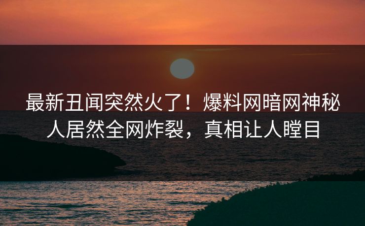 最新丑闻突然火了！爆料网暗网神秘人居然全网炸裂，真相让人瞠目