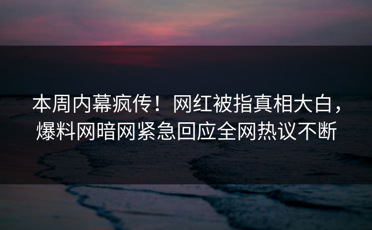 本周内幕疯传！网红被指真相大白，爆料网暗网紧急回应全网热议不断