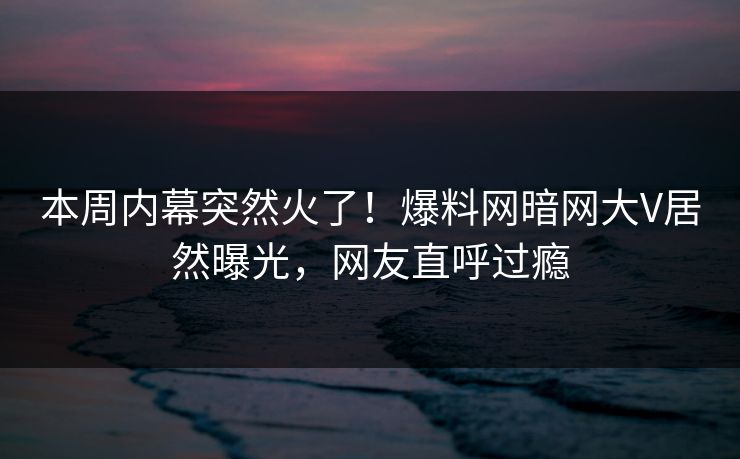 本周内幕突然火了！爆料网暗网大V居然曝光，网友直呼过瘾