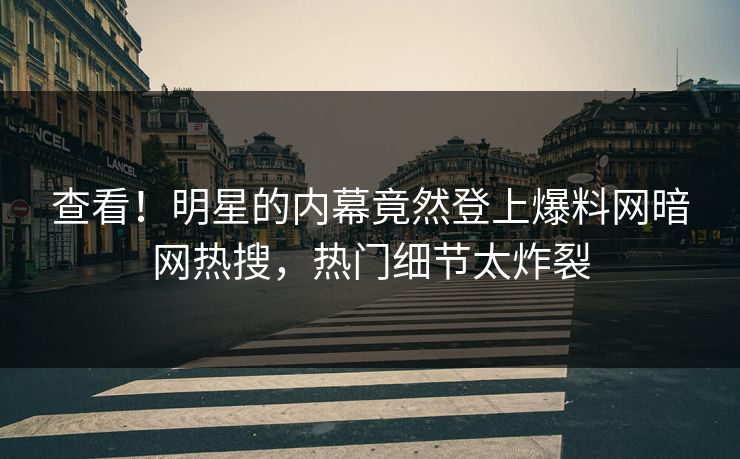 查看！明星的内幕竟然登上爆料网暗网热搜，热门细节太炸裂
