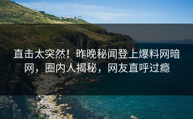 直击太突然！昨晚秘闻登上爆料网暗网，圈内人揭秘，网友直呼过瘾
