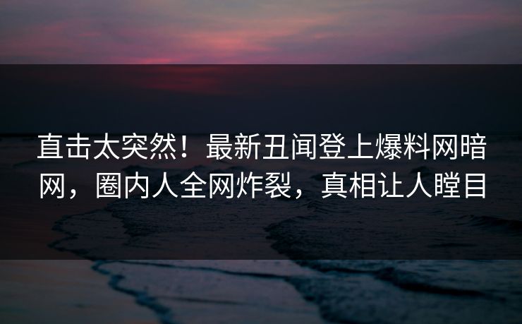 直击太突然！最新丑闻登上爆料网暗网，圈内人全网炸裂，真相让人瞠目