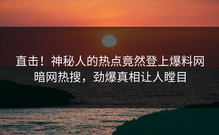 直击！神秘人的热点竟然登上爆料网暗网热搜，劲爆真相让人瞠目
