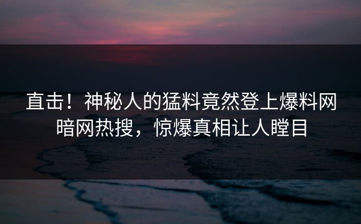 直击！神秘人的猛料竟然登上爆料网暗网热搜，惊爆真相让人瞠目