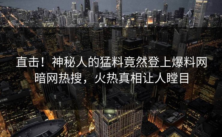 直击！神秘人的猛料竟然登上爆料网暗网热搜，火热真相让人瞠目