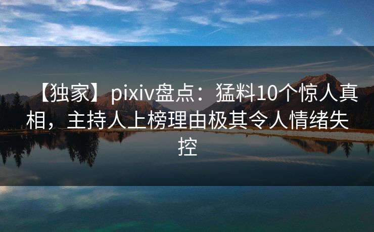 【独家】pixiv盘点:猛料10个惊人真相,主持人上榜理由极其令人情绪失控