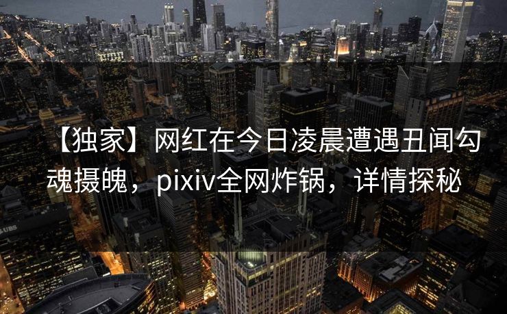 【独家】网红在今日凌晨遭遇丑闻勾魂摄魄，pixiv全网炸锅，详情探秘