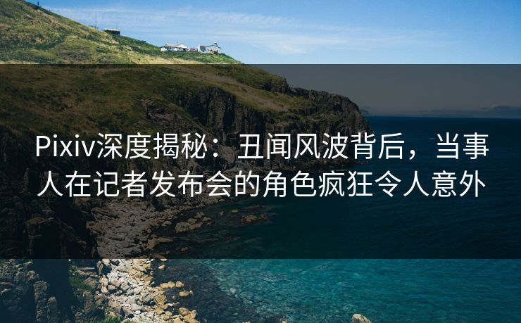Pixiv深度揭秘：丑闻风波背后，当事人在记者发布会的角色疯狂令人意外