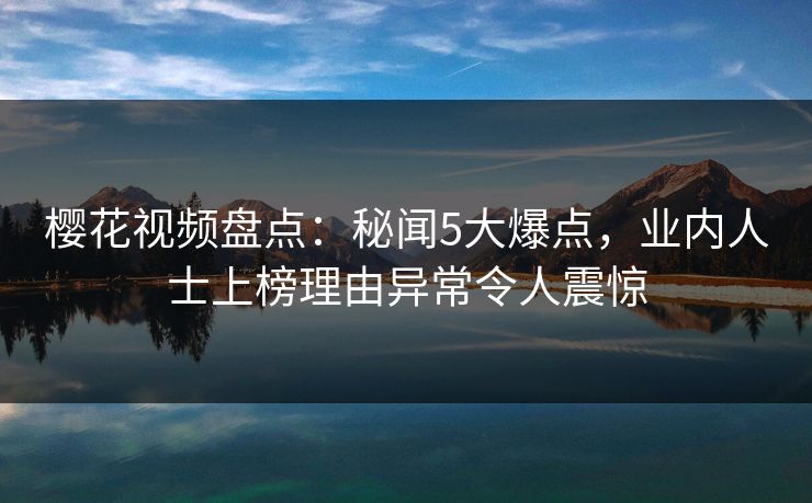 樱花视频盘点：秘闻5大爆点，业内人士上榜理由异常令人震惊