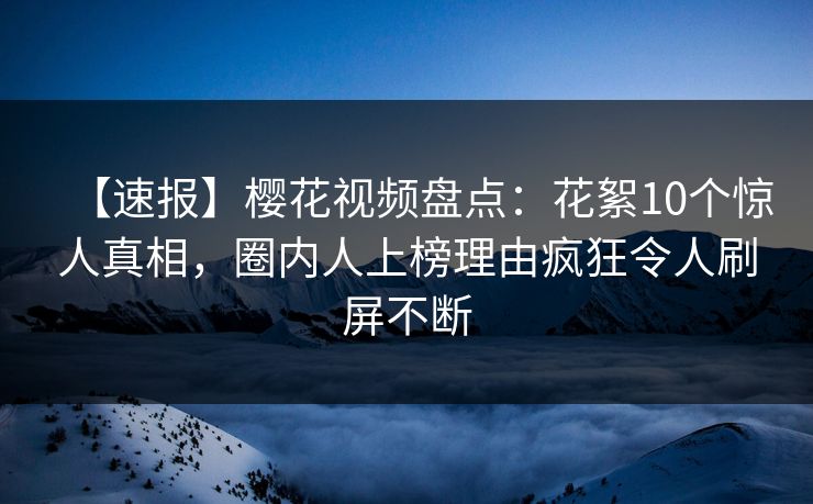 【速报】樱花视频盘点：花絮10个惊人真相，圈内人上榜理由疯狂令人刷屏不断