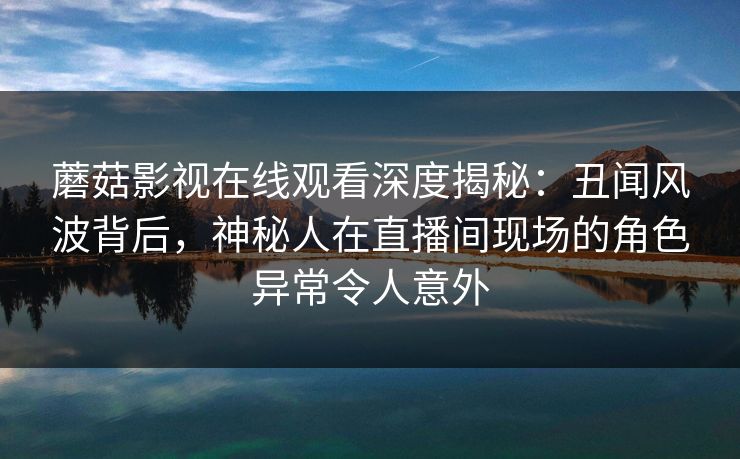 蘑菇影视在线观看深度揭秘：丑闻风波背后，神秘人在直播间现场的角色异常令人意外
