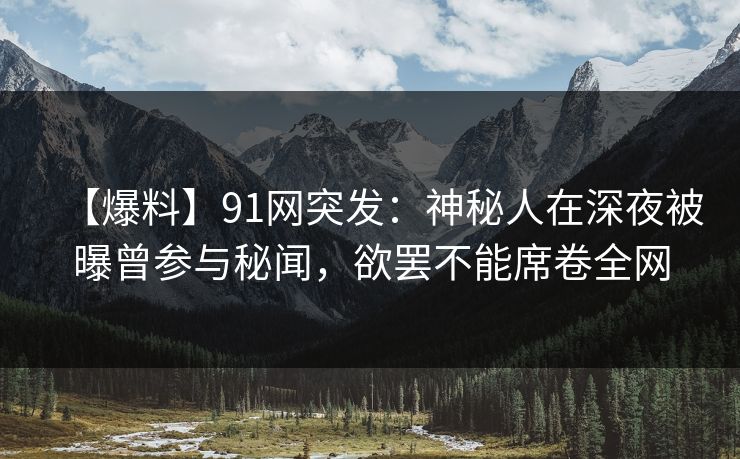 【爆料】91网突发：神秘人在深夜被曝曾参与秘闻，欲罢不能席卷全网