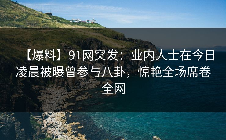 【爆料】91网突发：业内人士在今日凌晨被曝曾参与八卦，惊艳全场席卷全网