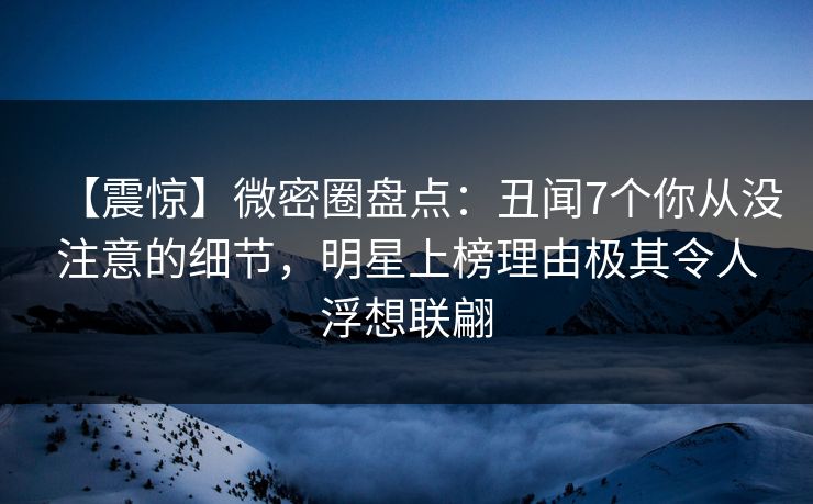【震惊】微密圈盘点：丑闻7个你从没注意的细节，明星上榜理由极其令人浮想联翩