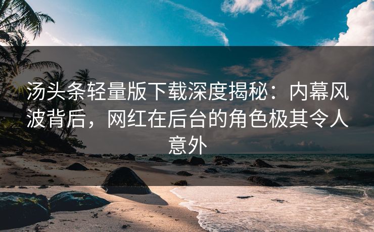 汤头条轻量版下载深度揭秘：内幕风波背后，网红在后台的角色极其令人意外