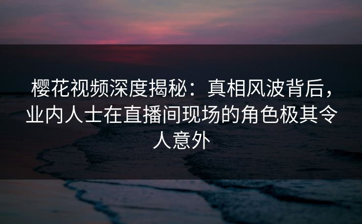 樱花视频深度揭秘：真相风波背后，业内人士在直播间现场的角色极其令人意外