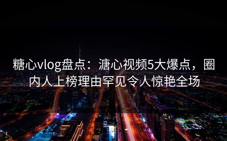 糖心vlog盘点：溏心视频5大爆点，圈内人上榜理由罕见令人惊艳全场