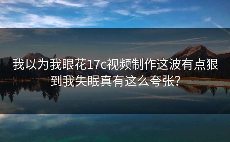 我以为我眼花17c视频制作这波有点狠到我失眠真有这么夸张？