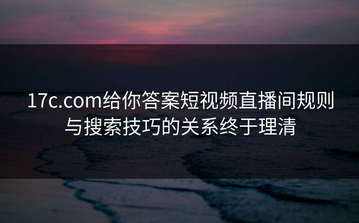 17c.com给你答案短视频直播间规则与搜索技巧的关系终于理清