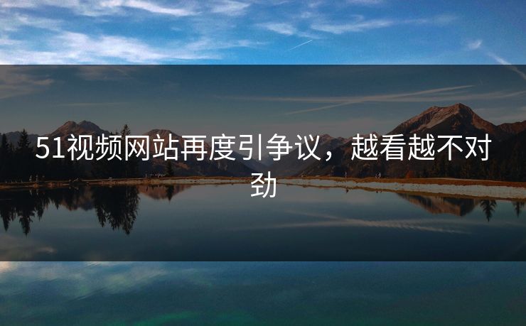 51视频网站再度引争议，越看越不对劲