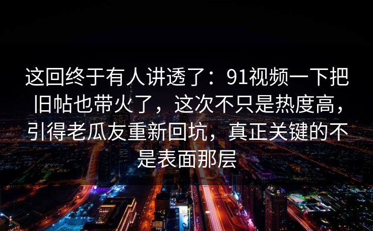 这回终于有人讲透了：91视频一下把旧帖也带火了，这次不只是热度高，引得老瓜友重新回坑，真正关键的不是表面那层