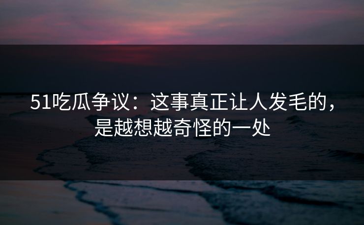 51吃瓜争议：这事真正让人发毛的，是越想越奇怪的一处
